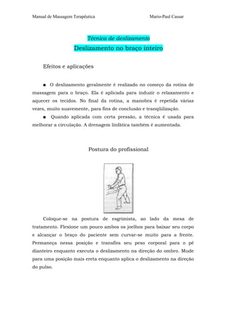 Manual de Massagem Terapêutica

Mario-Paul Cassar

Técnica de deslizamento

Deslizamento no braço inteiro
Efeitos e aplicações
■ O deslizamento geralmente é realizado no começo da rotina de
massagem para o braço. Ela é aplicada para induzir o relaxamento e
aquecer os tecidos. No final da rotina, a manobra é repetida várias
vezes, muito suavemente, para fins de conclusão e tranqüilização.
■

Quando aplicada com certa pressão, a técnica é usada para

melhorar a circulação. A drenagem linfátíca também é aumentada.

Postura do profissional

Coloque-se na postura de esgrimista, ao lado da mesa de
tratamento. Flexione um pouco ambos os joelhos para baixar seu corpo
e alcançar o braço do paciente sem curvar-se muito para a frente.
Permaneça nessa posição e transfira seu peso corporal para o pé
dianteiro enquanto executa o deslizamento na direção do ombro. Mude
para uma posição mais ereta enquanto aplica o deslizamento na direção
do pulso.

 