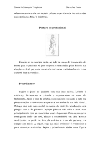 Manual de Massagem Terapêutica

Mario-Paul Cassar

relaxamento muscular no aspecto palmar, especialmente dos músculos
das eminências tenar e hipotenar.

Postura do profissional

Coloque-se na postura ereta, ao lado da mesa de tratamento, de
frente para o paciente. O peso corporal é transferido pelos braços, na
direção vertical; portanto, mantenha as costas confortavelmente retas
durante esse movimento.

Procedimento
Segure o pulso do paciente com sua mão lateral. Levante o
antebraço

flexionando

o

cotovelo

e

repousando-o

na

mesa

de

tratamento. Apoie o peso do antebraço do paciente colocando a mão em
posição supina e colocando-a na palma e nos dedos de sua mão lateral.
Coloque sua mão mais medial na palma do paciente, interligando seu
polegar com o do paciente. Aplique pressão com toda a mão, mas
principalmente com as eminências tenar e hipotenar. Com os polegares
interligados como um eixo, realize o deslizamento em uma direção
semicircular, a partir da área da eminência tenar do paciente em
direção aos dedos. A seguir, erga sua mão levemente e reposicione-a
para recomeçar a manobra. Repita o procedimento várias vezes (Figura

 