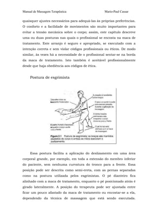 Manual de Massagem Terapêutica

Mario-Paul Cassar

quaisquer ajustes necessários para adequá-las às próprias preferências.
O conforto e a facilidade de movimentos são muito importantes para
evitar a tensão mecânica sobre o corpo; assim, este capítulo descreve
uma ou duas posturas nas quais o profissional se encosta na maca de
tratamento. Este arranjo é seguro e apropriado, se executado com a
intenção correta e sem violar códigos profissionais ou éticos. De modo
similar, às vezes há a necessidade de o profissional sentar-se na borda
da maca de tratamento. Isto também é aceitável profissionalmente
desde que haja obediência aos códigos de ética.

Postura de esgrimista

Essa postura facilita a aplicação do deslizamento em uma área
corporal grande, por exemplo, em toda a extensão do membro inferior
do paciente, sem nenhuma curvatura do tronco para a frente. Essa
posição pode ser descrita como semi-ereta, com as pernas separadas
como na postura utilizada pelos esgrimistas. O pé dianteiro fica
alinhado com a maca de tratamento, enquanto o pé posicionado atrás é
girado lateralmente. A posição do terapeuta pode ser ajustada entre
ficar um pouco afastado da maca de tratamento ou encostar-se a ela,
dependendo da técnica de massagem que está sendo executada.

 
