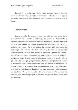 Manual de Massagem Terapêutica

Mario-Paul Cassar

Coloque-se na postura de vaivém ou na postura ereta, ao lado da
mesa de tratamento. Execute o movimento estendendo o braço e
acrescentando algum peso corporal, inclinando-se um pouco para a
frente.

Procedimento
Segure a mão do paciente com sua mão medial, como se o
cumprimentasse. Levante o antebraço do paciente, flexionando o
cotovelo e repousando-o sobre a mesa de tratamento. Coloque o polegar
de sua mão lateral na região posterior do antebraço do paciente,
próximo ao pulso. Curve os dedos da mesma mão em torno do
antebraço,

na

direção

do

lado

anterior;

flexione

a

articulação

interfalangiana distai de seu polegar e pressione a ponta nos tecidos.
Mantenha a pressão e, aplicando um movimento muito curto, deslize o
polegar ao longo do antebraço na direção do cotovelo. A seguir, solte a
pressão e deslize o polegar gentilmente de volta à posição inicial. Repita
o movimento várias vezes sobre uma área, até reduzir a resistência e a
tensão nos tecidos, e depois leve sua mão mais adiante no antebraço,
repetindo o procedimento. Continue em toda a área da região posterior
do antebraço. A seguir, execute a técnica neuromuscular no aspecto
anterior. Use o mesmo polegar, ou mude a posição da mão e use a mão
mais medial.

 