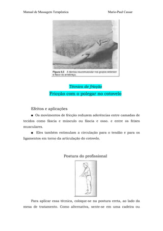 Manual de Massagem Terapêutica

Mario-Paul Cassar

Técnica de fricção

Fricção com o polegar no cotovelo
Efeitos e aplicações
■ Os movimentos de fricção reduzem aderências entre camadas de
tecidos como fáscia e músculo ou fáscia e osso. e entre os feixes
musculares.
■ Eles também estimulam a circulação para o tendão e para os
ligamentos em torno da articulação do cotovelo.

Postura do profissional

Para aplicar essa técnica, coloque-se na postura ereta, ao lado da
mesa de tratamento. Como alternativa, sente-se em uma cadeira ou

 