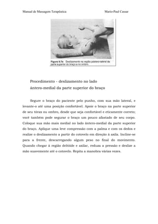 Manual de Massagem Terapêutica

Mario-Paul Cassar

Procedimento - deslizamento no lado
ântero-medial da parte superior do braço
Segure o braço do paciente pelo punho, com sua mão lateral, e
levante-o até uma posição confortável. Apoie o braço na parte superior
de seu tórax ou ombro, desde que seja confortável e eticamente correto;
você também pode segurar o braço um pouco afastado de seu corpo.
Coloque sua mão mais medial no lado ântero-medial da parte superior
do braço. Aplique uma leve compressão com a palma e com os dedos e
realize o deslizamento a partir do cotovelo em direção à axila. Incline-se
para a frente, descarregando algum peso no final do movimento.
Quando chegar à região deltóide e axilar, reduza a pressão e deslize a
mão suavemente até o cotovelo. Repita a manobra várias vezes.

 