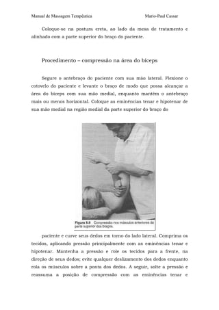 Manual de Massagem Terapêutica

Mario-Paul Cassar

Coloque-se na postura ereta, ao lado da mesa de tratamento e
alinhado com a parte superior do braço do paciente.

Procedimento – compressão na área do bíceps
Segure o antebraço do paciente com sua mão lateral. Flexione o
cotovelo do paciente e levante o braço de modo que possa alcançar a
área do bíceps com sua mão medial, enquanto mantém o antebraço
mais ou menos horizontal. Coloque as eminências tenar e hipotenar de
sua mão medial na região medial da parte superior do braço do

paciente e curve seus dedos em torno do lado lateral. Comprima os
tecidos, aplicando pressão principalmente com as eminências tenar e
hipotenar. Mantenha a pressão e role os tecidos para a frente, na
direção de seus dedos; evite qualquer deslizamento dos dedos enquanto
rola os músculos sobre a ponta dos dedos. A seguir, solte a pressão e
reassuma a posição de compressão com as eminências tenar e

 