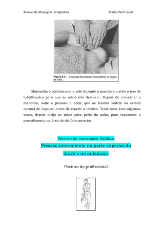 Manual de Massagem Terapêutica

Mario-Paul Cassar

Mantenha o contato com a pele durante a manobra e evite o uso de
lubrificantes para que as mãos não deslizem. Depois de completar a
manobra, solte a pressão e deixe que os tecidos voltem ao estado
normal de repouso antes de repetir a técnica. Trate uma área algumas
vezes, depois dirija as mãos para perto da axila, para reassumir o
procedimento na área do deltóide anterior.

Técnica de massagem linfática

Pressão intermitente na parte superior do
braço e no antebraço
Postura do profissional

 