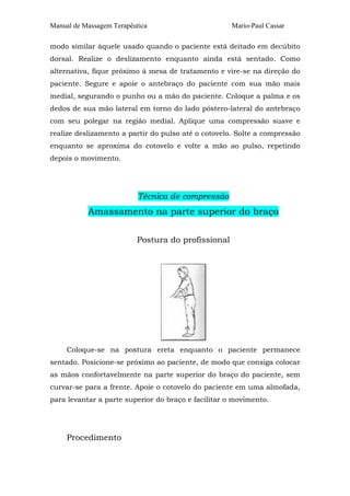 Manual de Massagem Terapêutica

Mario-Paul Cassar

modo similar àquele usado quando o paciente está deitado em decúbito
dorsal. Realize o deslizamento enquanto ainda está sentado. Como
alternativa, fique próximo à mesa de tratamento e vire-se na direção do
paciente. Segure e apoie o antebraço do paciente com sua mão mais
medial, segurando o punho ou a mão do paciente. Coloque a palma e os
dedos de sua mão lateral em torno do lado póstero-lateral do antebraço
com seu polegar na região medial. Aplique uma compressão suave e
realize deslizamento a partir do pulso até o cotovelo. Solte a compressão
enquanto se aproxima do cotovelo e volte a mão ao pulso, repetindo
depois o movimento.

Técnica de compressão

Amassamento na parte superior do braço
Postura do profissional

Coloque-se na postura ereta enquanto o paciente permanece
sentado. Posicione-se próximo ao paciente, de modo que consiga colocar
as mãos confortavelmente na parte superior do braço do paciente, sem
curvar-se para a frente. Apoie o cotovelo do paciente em uma almofada,
para levantar a parte superior do braço e facilitar o movimento.

Procedimento

 