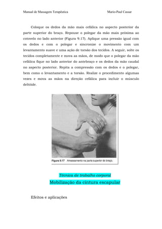 Manual de Massagem Terapêutica

Mario-Paul Cassar

Coloque os dedos da mão mais cefálica no aspecto posterior da
parte superior do braço. Repouse o polegar da mão mais próxima ao
cotovelo no lado anterior (Figura 9.17). Aplique uma pressão igual com
os dedos e com o polegar e sincronize o movimento com um
levantamento suave e uma ação de torsão dos tecidos. A seguir, solte os
tecidos completamente e mova as mãos, de modo que o polegar da mão
cefálica fique no lado anterior do antebraço e os dedos da mão caudal
no aspecto posterior. Repita a compressão com os dedos e o polegar,
bem como o levantamento e a torsão. Realize o procedimento algumas
vezes e mova as mãos na direção cefálica para incluir o músculo
deltóide.

Técnica de trabalho corporal

Mobilização da cintura escapular
Efeitos e aplicações

 