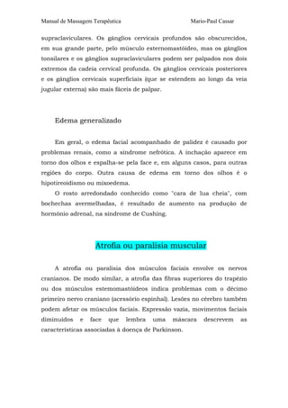 Manual de Massagem Terapêutica

Mario-Paul Cassar

supraclaviculares. Os gânglios cervicais profundos são obscurecidos,
em sua grande parte, pelo músculo esternomastóideo, mas os gânglios
tonsilares e os gânglios supraclaviculares podem ser palpados nos dois
extremos da cadeia cervical profunda. Os gânglios cervicais posteriores
e os gânglios cervicais superficiais (que se estendem ao longo da veia
jugular externa) são mais fáceis de palpar.

Edema generalizado
Em geral, o edema facial acompanhado de palidez é causado por
problemas renais, como a síndrome nefrótica. A inchação aparece em
torno dos olhos e espalha-se pela face e, em alguns casos, para outras
regiões do corpo. Outra causa de edema em torno dos olhos é o
hipotireoidismo ou mixoedema.
O rosto arredondado conhecido como "cara de lua cheia", com
bochechas avermelhadas, é resultado de aumento na produção de
hormônio adrenal, na síndrome de Cushing.

Atrofia ou paralisia muscular
A atrofia ou paralisia dos músculos faciais envolve os nervos
cranianos. De modo similar, a atrofia das fibras superiores do trapézio
ou dos músculos estemomastóideos indica problemas com o décimo
primeiro nervo craniano (acessório espinhal). Lesões no cérebro também
podem afetar os músculos faciais. Expressão vazia, movimentos faciais
diminuídos

e

face

que

lembra

uma

máscara

características associadas à doença de Parkinson.

descrevem

as

 