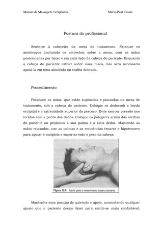 Manual de Massagem Terapêutica

Mario-Paul Cassar

Postura do profissional
Sente-se à cabeceira da mesa de tratamento. Repouse os
antebraços (incluindo os cotovelos) sobre a mesa, com as mãos
posicionadas por baixo e em cada lado da cabeça do paciente. Enquanto
a cabeça do paciente estiver sobre suas mãos, não será necessário
apoiá-la em uma almofada ou toalha dobrada.

Procedimento
Posicione as mãos, que estão supinadas e pousadas na mesa de
tratamento, sob a cabeça do paciente. Coloque os dedossob a borda
occipital e a extremidade superior do pescoço. Evite exercer pressão nos
tecidos com a ponta dos dedos. Coloque os polegares acima das orelhas
do paciente ou próximos à sua palma e a seus dedos. Mantendo as
mãos relaxadas, use as palmas e as eminências tenares e hipotenares
para apoiar o occipício e suportar todo o peso da cabeça.

Mantenha essa posição de quietude e apoio, acomodando qualquer
ajuste que o paciente deseje fazer para sentir-se mais confortável.

 