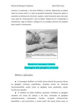 Manual de Massagem Terapêutica

Mario-Paul Cassar

torácico, à esquerda, e do duto linfático, à direita. Mantenha os dedos
mais ou menos retos, e a mão na posição horizontal. Enquanto aplica a
manobra na direção da clavícula, supine a mão levemente para executar
uma ação de "escavamento" com os dedos. Depois de ter completado o
movimento, erga os dedos e coloque-os na margem anterior do trapézio
para repetir o movimento.

Técnica de massagem linfática

Drenagem dos gânglios cervicais
Efeitos e aplicações
■ A massagem linfática na borda ântero-lateral do pescoço drena
os

gânglios

cervicais

superficiais,

situados

acima

do

músculo

esternomastóide, assim como os gânglios mais profundos, quase
ocultos por aqueles.
■

A melhora no fluxo linfático, portanto, beneficia os gânglios

situados em torno da cabeça e da face, incluindo os gânglios
submentonianos,

submaxilar,

tonsilar,

occipital,

retroauricular

(mastóide) e pré-auriculares, a maior parte dos quais drena para os

 