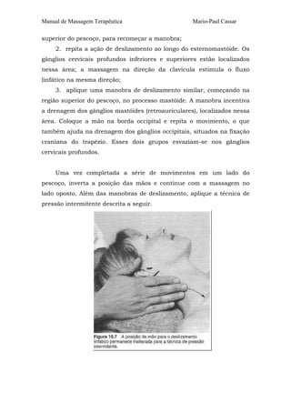 Manual de Massagem Terapêutica

Mario-Paul Cassar

superior do pescoço, para recomeçar a manobra;
2. repita a ação de deslizamento ao longo do esternomastóide. Os
gânglios cervicais profundos inferiores e superiores estão localizados
nessa área; a massagem na direção da clavícula estimula o fluxo
linfático na mesma direção;
3. aplique uma manobra de deslizamento similar, começando na
região superior do pescoço, no processo mastóide. A manobra incentiva
a drenagem dos gânglios mastóides (retroauriculares), localizados nessa
área. Coloque a mão na borda occipital e repita o movimento, o que
também ajuda na drenagem dos gânglios occipitais, situados na fixação
craniana do trapézio. Esses dois grupos esvaziam-se nos gânglios
cervicais profundos.
Uma vez completada a série de movimentos em um lado do
pescoço, inverta a posição das mãos e continue com a massagem no
lado oposto. Além das manobras de deslizamento, aplique a técnica de
pressão intermitente descrita a seguir.

 