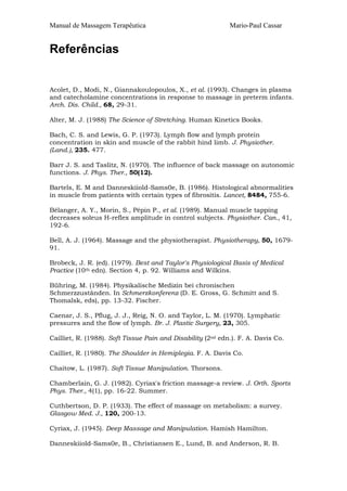 Manual de Massagem Terapêutica

Mario-Paul Cassar

Referências
Acolet, D., Modi, N., Giannakoulopoulos, X., et al. (1993). Changes in plasma
and catecholamine concentrations in response to massage in preterm infants.
Arch. Dis. Child., 68, 29-31.
Alter, M. J. (1988) The Science of Stretching. Human Kinetics Books.
Bach, C. S. and Lewis, G. P. (1973). Lymph flow and lymph protein
concentration in skin and muscle of the rabbit hind limb. J. Physiother.
(Land.), 235. 477.
Barr J. S. and Taslitz, N. (1970). The influence of back massage on autonomic
functions. J. Phys. Ther., 50(12).
Bartels, E. M and Danneskiiold-Sams0e, B. (1986). Histological abnormalities
in muscle from patients with certain types of fibrositis. Lancet, 8484, 755-6.
Bélanger, A. Y., Morin, S., Pépin P., et al. (1989). Manual muscle tapping
decreases soleus H-reflex amplitude in control subjects. Physiother. Can., 41,
192-6.
Bell, A. J. (1964). Massage and the physiotherapist. Physiotherapy, 50, 167991.
Brobeck, J. R. (ed). (1979). Best and Taylor's Physiological Basis of Medical
Practice (10th edn). Section 4, p. 92. Williams and Wilkins.
Bühring, M. (1984). Physikalische Medizin bei chronischen
Schmerzzustãnden. In Schmerzkonferenz (D. E. Gross, G. Schmitt and S.
Thomalsk, eds), pp. 13-32. Fischer.
Caenar, J. S., Pflug, J. J., Reig, N. O. and Taylor, L. M. (1970). Lymphatic
pressures and the flow of lymph. Br. J. Plastic Surgery, 23, 305.
Cailliet, R. (1988). Soft Tissue Pain and Disability (2nd edn.). F. A. Davis Co.
Cailliet, R. (1980). The Shoulder in Hemiplegia. F. A. Davis Co.
Chaitow, L. (1987). Soft Tissue Manipulation. Thorsons.
Chamberlain, G. J. (1982). Cyriax's friction massage-a review. J. Orth. Sports
Phys. Ther., 4(1), pp. 16-22. Summer.
Cuthbertson, D. P. (1933). The effect of massage on metabolism: a survey.
Glasgow Med. J., 120, 200-13.
Cyriax, J. (1945). Deep Massage and Manipulation. Hamish Hamilton.
Danneskiiold-Sams0e, B., Christiansen E., Lund, B. and Anderson, R. B.

 