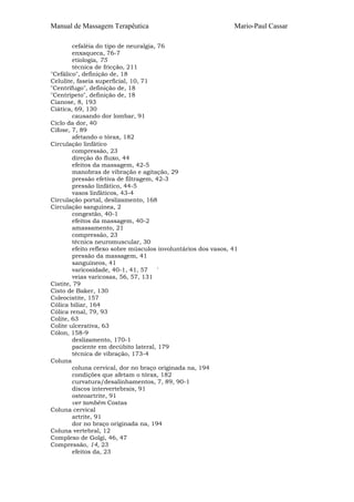 Manual de Massagem Terapêutica

Mario-Paul Cassar

cefaléia do tipo de neuralgia, 76
enxaqueca, 76-7
etiologia, 75
técnica de fricção, 211
"Cefálico", definição de, 18
Celulite, faseia superficial, 10, 71
"Centrífugo", definição de, 18
"Centrípeto", definição de, 18
Cianose, 8, 193
Ciática, 69, 130
causando dor lombar, 91
Ciclo da dor, 40
Cifose, 7, 89
afetando o tórax, 182
Circulação linfático
compressão, 23
direção do fluxo, 44
efeitos da massagem, 42-5
manobras de vibração e agitação, 29
pressão efetiva de filtragem, 42-3
pressão linfático, 44-5
vasos linfáticos, 43-4
Circulação portal, deslizamento, 168
Circulação sanguínea, 2
congestão, 40-1
efeitos da massagem, 40-2
amassamento, 21
compressão, 23
técnica neuromuscular, 30
efeito reflexo sobre músculos involuntários dos vasos, 41
pressão da massagem, 41
sanguíneos, 41
varicosidade, 40-1, 41, 57
'
veias varicosas, 56, 57, 131
Cistite, 79
Cisto de Baker, 130
Coleocistite, 157
Cólica biliar, 164
Cólica renal, 79, 93
Colite, 63
Colite ulcerativa, 63
Cólon, 158-9
deslizamento, 170-1
paciente em decúbito lateral, 179
técnica de vibração, 173-4
Coluna
coluna cervical, dor no braço originada na, 194
condições que afetam o tórax, 182
curvatura/desalinhamentos, 7, 89, 90-1
discos intervertebrais, 91
osteoartrite, 91
ver também Costas
Coluna cervical
artrite, 91
dor no braço originada na, 194
Coluna vertebral, 12
Complexo de Golgi, 46, 47
Compressão, 14, 23
efeitos da, 23

 