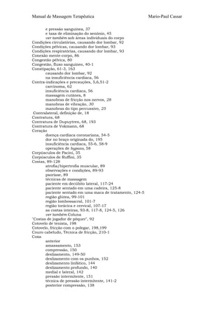 Manual de Massagem Terapêutica
e pressão sanguínea, 37
e taxa de eliminação do xenônio, 45
ver também sob áreas individuais do corpo
Condições circulatórias, causando dor lombar, 92
Condições pélvicas, causando dor lombar, 93
Condições respiratórias, causando dor lombar, 93
Conexão mente-corpo, 86
Congestão pélvica, 80
Congestão, fluxo sanguíneo, 40-1
Constipação, 61-3, 163
causando dor lombar, 92
na insuficiência cardíaca, 56
Contra-indicações e precauções, 5,6,51-2
carcinoma, 62
insuficiência cardíaca, 56
massagem cutânea, 8
manobras de fricção nos nervos, 28
manobras de vibração, 30
manobras do tipo percussivo, 25
Contralateral, definição de, 18
Contratura, 68
Contratura de Dupuytren, 68, 193
Contratura de Vokmann, 68
Coração
doença cardíaca coronariana, 54-5
dor no braço originada do, 195
insuficiência cardíaca, 55-6, 58-9
operações de bypass, 58
Corpúsculos de Pacini, 35
Corpúsculos de Ruffini, 35
Costas, 89-128
atrofia/hipertrofia muscular, 89
observações e condições, 89-93
psoríase, 89
técnicas de massagem
paciente em decúbito lateral, 117-24
paciente sentado em uma cadeira, 125-8
paciente sentado em uma maca de tratamento, 124-5
região glútea, 99-101
região lombossacral, 101-7
região torácica e cervical, 107-17
as costas inteiras, 93-8, 117-8, 124-5, 126
ver também Coluna
"Costas de jogador de pôquer", 92
Cotovelo de tenista, 198
Cotovelo, fricção com o polegar, 198,199
Couro cabeludo, Técnica de fricção, 210-1
Coxa
anterior
amassamento, 153
compressão, 150
deslizamento, 149-50
deslizamento com os punhos, 152
deslizamento linfático, 144
deslizamento profundo, 140
medial e lateral, 142
pressão intermitente, 151
técnica de pressão intermitente, 141-2
posterior compressão, 138

Mario-Paul Cassar

 