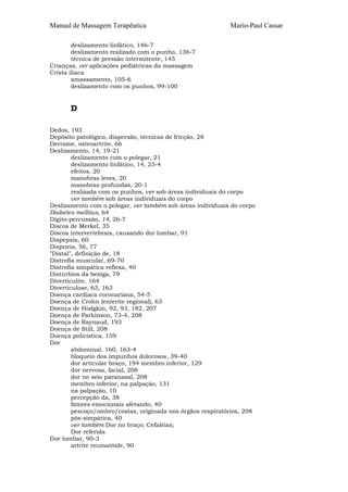 Manual de Massagem Terapêutica

Mario-Paul Cassar

deslizamento linfático, 146-7
deslizamento realizado com o punho, 136-7
técnica de pressão intermitente, 145
Crianças, ver aplicações pediátricas da massagem
Crista ilíaca
amassamento, 105-6
deslizamento com os punhos, 99-100

D
Dedos, 193
Depósito patológico, dispersão, técnicas de fricção, 28
Derrame, osteoartrite, 66
Deslizamento, 14, 19-21
deslizamento com o polegar, 21
deslizamento linfático, 14, 23-4
efeitos, 20
manobras leves, 20
manobras profundas, 20-1
realizada com os punhos, ver sob áreas individuais do corpo
ver também sob áreas individuais do corpo
Deslizamento com o polegar, ver também sob áreas individuais do corpo
Diabetes mellitus, 64
Dígito-percussão, 14, 26-7
Discos de Merkel, 35
Discos intervertebrais, causando dor lombar, 91
Dispepsia, 60
Dispneia, 56, 77
"Distal", definição de, 18
Distrofia muscular, 69-70
Distrofia simpática reflexa, 40
Distúrbios da bexiga, 79
Diverticulite, 164
Diverticulose, 63, 163
Doença cardíaca coronariana, 54-5
Doença de Crohn (enterite regional), 63
Doença de Hodgkin, 92, 93, 182, 207
Doença de Parkinson, 73-4, 208
Doença de Raynaud, 193
Doença de Still, 208
Doença policística, 159
Dor
abdominal, 160, 163-4
bloqueio dos impunhos dolorosos, 39-40
dor articular braço, 194 membro inferior, 129
dor nervosa, facial, 208
dor no seio paranasal, 208
membro inferior, na palpação, 131
na palpação, 10
percepção da, 38
fatores emocionais afetando, 40
pescoço/ombro/costas, originada nos órgãos respiratórios, 208
pós-simpática, 40
ver também Dor no braço; Cefaléias;
Dor referida
Dor lombar, 90-3
artrite reumatóide, 90

 