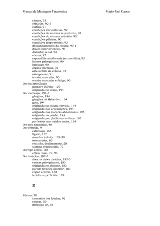 Manual de Massagem Terapêutica

Dor
Dor

Dor
Dor

Dor
Dor

câncer, 93
cefaléias, 92-3
ciática, 91
condições circulatórias, 92
condições do sistema reprodutivo, 93
condições do sistema urinário, 93
condições pélvicas, 93
condições respiratórias, 93
desalinhamentos da coluna, 90-1
discos intervertebrais, 91
distúrbio renal, 93
edema, 92
espondilite ancilosante (reumatóide), 92
fatores psicogênicos, 90
lumbago, 90
órgãos viscerais, 92
osteoartrite da coluna, 91
osteoporose, 91
tensão muscular, 90
tensão muscular e fadiga, 90
na articulação
membro inferior, 129
originada no braço, 194
no braço, 194-5
gânglios, 194
gânglios de Heberden, 194
gota, 194
originada na coluna cervical, 194
originada nas articulações, 194
originada nas vísceras abdominais, 195
originada no punho, 194
originada por ploblema cardíaco, 195
por lesões aos tecidos moles, 194
pós-simpática, 40
referida, 9
estômago, 156
fígado, 157
membro inferior, 129-30
osteoartrite, 66
redução, deslizamento, 20
sistema respiratório, 77
tipo cólica, 164
cólica renal, 79, 93
torácica, 182-3
área da caixa torácica, 182-3
causas psicogênicas, 183
originada no abdome, 183
parede torácica anterior, 183
região central, 183
tecidos superficiais, 182

E
Edema, 38
causando dor lombar, 92
causas, 59
definição de, 58

Mario-Paul Cassar

 