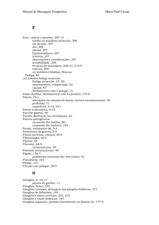 Manual de Massagem Terapêutica

Mario-Paul Cassar

F
Face, cabeça e pescoço, 207-15
atrofia ou paralisia muscular, 208
cor da pele, 207
dor, 208
edema, 207
hipotireoidismo, 207
icterícia, 207
observações e considerações, 207
sensibilidade, 208
técnicas de massagem, 209-12, 214-5
tontura, 208
ver também Cefaléias; Pescoço
Fadiga, 60
ver também Fadiga muscular
Fadiga muscular, 67, 90
amassamento, compressão, 23
causas, 67
deslizamento com o polegar, 21
Faixa iliotibial, deslizamento com os punhos, 137-8
Fáscia, 70-1
alterações na camada da faseia, técnica neuromuscular, 30
profunda, 71
superficial, 9-10, 70-1
Fáscia subcutânea, 9-10
Fasciite plantar, 66
Fatores dietéticos, na constipação, 62
Fatores psicogênicos
causando dor lombar, 90
causando dor torácica, 183
Ferido, tratamento de, 3-4
Ferimentos de guerra, 3-4
Fibras nervosas, choque, 38-9
Fibromialgia, 68-9
Fibrose, 68
Fibrosite, 68-9
intramuscular, 69
Fibrosite intramuscular, 69
Fígado, 156-7
problemas causando dor nas costas, 92
Flatulência, 163
Flebite, 131
Fricção com polegar, 28-9

G
Gânglios, 8, 10, 11
pontos de gatilho, 11
Gânglios, braço, 194
Gânglios cervicais, drenagem dos gânglios linfáticos, 213
Gânglios de Heberden, 194
Gânglios e vasos cervicais, 207, 272
Gânglios e vasos linfáticos, 187
Gânglios inguinais, pressão intermitente na direção de, 177-8

 