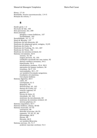 Manual de Massagem Terapêutica
Ritmo, 17-18
Rombóide, técnica neuromuscular, 114-5
Rotação da coluna, 7

S
Saúde geral, 1-2
Secreção de bile, 169
Seio paranasal, dor, 208
Seios (mamas)
gânglios e vasos linfáticos, 187
sensibilidade, 182
Sensibilidade, 10, 11, 12
Sinal de Murphy, 157
Síndrome da má-absorção, 60
Síndrome de adaptação geral, estágios, 10,49
Síndrome de Conn, 54
Síndrome de Cushing, 54, 161, 207
Síndrome de Tietze, 182
Síndrome do intestino irritável, 63
Sistema circulatório, 52-8
anemia, 52, 60
angina pectoris, 55, 195
condições causando dor nas costas, 92
doença cardíaca coronária, 54-5
hipertensão, 52-4
insuficiência cardíaca, 55-6, 58-9
operações de bypass cardíaco, 58
trombose, 56-7, 131
varicosidades, 40-1, 57
ver também Circulação sanguínea;
Condições circulatórias;
Circulação linfática
Sistema digestivo, 60-4
colite, 63
constipação, 61-3
dispepsia, 60
diverticulose, 63, 163
doença de Crohn, 63
:
enterite regional, 63
gastrite, 61
hérnia de hiato, 61
obesidade, 60, 162
síndrome da má-absorção, 60
síndrome do intestino irritável, 63
úlceras pépticas, 61
Sistema esquelético, 64-7
Sistema linfático, edema, 58-60
Sistema muscular, 67-70
contratura, 68
distrofia muscular, 69-70
espasmo, 10, 62, 67, 86
fibromialgia, 68-9
fibrose, 68
fibrosite, 68-9
ver também Músculos
Sistema nervoso, 35, 71-7
acidente vascular cerebral, 72-3

Mario-Paul Cassar

 