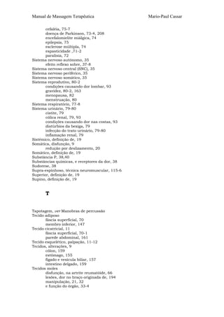 Manual de Massagem Terapêutica
cefaléia, 75-7
doença de Parkinson, 73-4, 208
encefalomielite miálgica, 74
epilepsia, 75
esclerose múltipla, 74
espasticidade ,71-2
paralisia, 72
Sistema nervoso autónomo, 35
efeito reflexo sobre, 37-8
Sistema nervoso central (SNC), 35
Sistema nervoso periférico, 35
Sistema nervoso somático, 35
Sistema reprodutivo, 80-2
condições causando dor lombar, 93
gravidez, 80-2, 163
menopausa, 82
menstruação, 80
Sistema respiratório, 77-8
Sistema urinário, 79-80
cistite, 79
cólica renal, 79, 93
condições causando dor nas costas, 93
distúrbios da bexiga, 79
infecção do trato urinário, 79-80
inflamação renal, 79
Sistémico, definição de, 19
Somática, disfunção, 9
redução por deslizamento, 20
Somático, definição de, 19
Substância P, 38,40
Substâncias químicas, e receptores da dor, 38
Sudorese, 38
Supra-espinhoso, técnica neuromuscular, 115-6
Superior, definição de, 19
Supino, definição de, 19

T
Tapotagem, ver Manobras de percussão
Tecido adiposo
fáscia superficial, 70
membro inferior, 147
Tecido cicatricial, 11
fáscia superficial, 70-1
parede abdominal, 161
Tecido esquelético, palpação, 11-12
Tecidos, alterações, 9
cólon, 159
estômago, 155
fígado e vesícula biliar, 157
intestino delgado, 159
Tecidos moles
disfunção, na artrite reumatóide, 66
lesões, dor no braço originada de, 194
manipulação, 21, 32
e função do órgão, 33-4

Mario-Paul Cassar

 