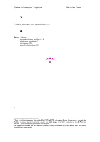 Manual de Massagem Terapêutica

Mario-Paul Cassar

X
Xenônio, técnica da taxa de eliminação, 45

Z
Zonas reflexas,
como pontos de gatilho, 31-2
disfunção somática, 9
estômago, 156
parede abdominal, 161

n

2

2

Este livro foi digitalizado e distribuído GRATUITAMENTE pela equipe Digital Source com a intenção de
facilitar o acesso ao conhecimento a quem não pode pagar e também proporcionar aos Deficientes
Visuais a oportunidade de conhecerem novas obras.
Se quiser outros títulos nos procure http://groups.google.com/group/Viciados_em_Livros, será um prazer
recebê-lo em nosso grupo.

 