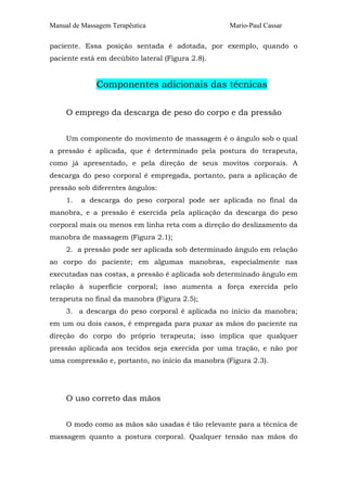 Manual de Massagem Terapêutica

Mario-Paul Cassar

paciente. Essa posição sentada é adotada, por exemplo, quando o
paciente está em decúbito lateral (Figura 2.8).

Componentes adicionais das técnicas
O emprego da descarga de peso do corpo e da pressão
Um componente do movimento de massagem é o ângulo sob o qual
a pressão é aplicada, que é determinado pela postura do terapeuta,
como já apresentado, e pela direção de seus movitos corporais. A
descarga do peso corporal é empregada, portanto, para a aplicação de
pressão sob diferentes ângulos:
1.

a descarga do peso corporal pode ser aplicada no final da

manobra, e a pressão é exercida pela aplicação da descarga do peso
corporal mais ou menos em linha reta com a direção do deslizamento da
manobra de massagem (Figura 2.1);
2. a pressão pode ser aplicada sob determinado ângulo em relação
ao corpo do paciente; em algumas manobras, especialmente nas
executadas nas costas, a pressão é aplicada sob determinado ângulo em
relação à superfície corporal; isso aumenta a força exercida pelo
terapeuta no final da manobra (Figura 2.5);
3. a descarga do peso corporal é aplicada no início da manobra;
em um ou dois casos, é empregada para puxar as mãos do paciente na
direção do corpo do próprio terapeuta; isso implica que qualquer
pressão aplicada aos tecidos seja exercida por uma tração, e não por
uma compressão e, portanto, no início da manobra (Figura 2.3).

O uso correto das mãos
O modo como as mãos são usadas é tão relevante para a técnica de
massagem quanto a postura corporal. Qualquer tensão nas mãos do

 