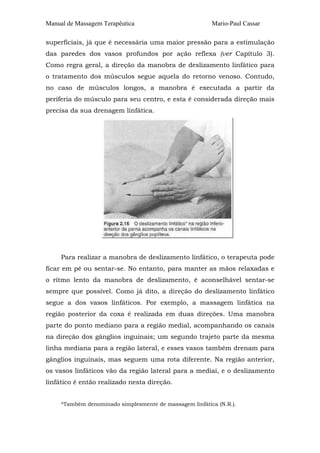 Manual de Massagem Terapêutica

Mario-Paul Cassar

superficiais, já que é necessária uma maior pressão para a estimulação
das paredes dos vasos profundos por ação reflexa (ver Capítulo 3).
Como regra geral, a direção da manobra de deslizamento linfático para
o tratamento dos músculos segue aquela do retorno venoso. Contudo,
no caso de músculos longos, a manobra é executada a partir da
periferia do músculo para seu centro, e esta é considerada direção mais
precisa da sua drenagem linfática.

Para realizar a manobra de deslizamento linfático, o terapeuta pode
ficar em pé ou sentar-se. No entanto, para manter as mãos relaxadas e
o ritmo lento da manobra de deslizamento, é aconselhável sentar-se
sempre que possível. Como já dito, a direção do deslizamento linfático
segue a dos vasos linfáticos. Por exemplo, a massagem linfática na
região posterior da coxa é realizada em duas direções. Uma manobra
parte do ponto mediano para a região medial, acompanhando os canais
na direção dos gânglios inguinais; um segundo trajeto parte da mesma
linha mediana para a região lateral, e esses vasos também drenam para
gânglios inguinais, mas seguem uma rota diferente. Na região anterior,
os vasos linfáticos vão da região lateral para a mediai, e o deslizamento
linfático é então realizado nesta direção.
*Também denominado simplesmente de massagem linfática (N.R.).

 