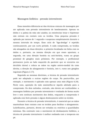 Manual de Massagem Terapêutica

Mario-Paul Cassar

Massagem linfática - pressão intermitente
Essa manobra diferencia-se das técnicas comuns de massagem por
ser aplicada com pressão intermitente de bombeamento. Apenas os
dedos e a palma da mão são usados; as eminências tenar e hipotenar
não entram em contato com os tecidos. Uma pequena pressão é
aplicada por menos de 1 segundo e suspensa completamente durante o
mesmo intervalo de tempo. Esse ciclo de "liga-desliga" é repetido
continuamente, por um curto período. A cada compressão, os tecidos
são alongados em duas direções: a primeira localizada em linha com os
dedos e, portanto, na mesma direção em que esses apontam; a
segunda, em uma direção horária ou anti-horária, rumo ao grupo
proximal de gânglios mais próximos. Por exemplo, o profissional
permanece junto ao lado esquerdo do paciente que se encontra em
decúbito dorsal e coloca as mãos na região antero-medial da coxa
direita; a direção do alongamento é horária, isto é, rumo aos gânglios
inguinais (Figura 2.17).
Seguindo as mesmas diretrizes, a técnica de pressão intermitente
pode ser adaptada a outras regiões do corpo. Na panturrilha, por
exemplo, o movimento é aplicado com apenas uma mão (Figura 6.24).
Neste caso, aposição da mão assemelha-se àquela adotada para a
compressão. Os dois métodos, contudo, não devem ser confundidos: a
massagem linfática por pressão intermitente é realizada de forma muito
leve e sem nenhum movimento dos dedos, enquanto a compressão é
aplicada com forte pressão e algum deslocamento sobre os tecidos.
Durante a técnica de pressão intermitente, é essencial que as mãos
mantenham bom contato com os tecidos para facilitar o alongamento.
Lubrificantes, portanto, devem ser evitados ou restritos a quantidades
mínimas. Em contraste com o movimento de deslizamento linfático, a
técnica de pressão intermitente é melhor realizada com o terapeuta em
pé.

 