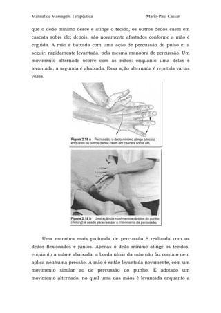 Manual de Massagem Terapêutica

Mario-Paul Cassar

que o dedo mínimo desce e atinge o tecido, os outros dedos caem em
cascata sobre ele; depois, são novamente afastados conforme a mão é
erguida. A mão é baixada com uma ação de percussão do pulso e, a
seguir, rapidamente levantada, pela mesma manobra de percussão. Um
movimento alternado ocorre com as mãos: enquanto uma delas é
levantada, a segunda é abaixada. Essa ação alternada é repetida várias
vezes.

Uma manobra mais profunda de percussão é realizada com os
dedos flexionados e juntos. Apenas o dedo mínimo atinge os tecidos,
enquanto a mão é abaixada; a borda ulnar da mão não faz contato nem
aplica nenhuma pressão. A mão é então levantada novamente, com um
movimento similar ao de percussão do punho. É adotado um
movimento alternado, no qual uma das mãos é levantada enquanto a

 