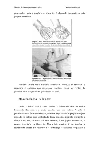Manual de Massagem Terapêutica

Mario-Paul Cassar

percussão); todo o antebraço, portanto, é abaixado enquanto a mão
golpeia os tecidos.

Pode-se aplicar uma manobra alternada, como já foi descrito. A
manobra é aplicada aos músculos grandes, como no ventre do
gastrocnêmio e o grupo do quadríceps da coxa.

Mão em concha – tapotagem
Como o nome indica, essa técnica é executada com os dedos
levemente flexionados e muito unidos uns aos outros. A mão é
posicionada em forma de concha, como se segurasse um pequeno objeto
redondo na palma, sem ser fechada. Essa posição é mantida enquanto a
mão é abaixada, emitindo um som oco enquanto golpeia os tecidos, e
depois levantada rapidamente. Não existe movimento no punho; o
movimento ocorre no cotovelo, e o antebraço é abaixado enquanto a

 