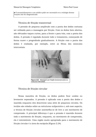 Manual de Massagem Terapêutica

Mario-Paul Cassar

■ O encaminhamento a um médico pode ser necessário se a etiologia dessas
reações não for diagnosticada

Técnica de fricção transversal
A pressão de pequena amplitude com a ponta dos dedos costuma
ser utilizada para a massagem por fricção. Com os dedos bem abertos,
são efetuados toques curtos, para a frente e para trás, com a ponta dos
dedos. A pressão é regulada durante todo o tratamento, começando de
forma suave e progredindo gradualmente. A fricção com a ponta dos
dedos é realizada, por exemplo, entre as fibras dos músculos
intercostais.

Técnica de fricção circular
Nessa manobra de fricção, os dedos podem ficar unidos ou
levemente separados. A pressão é aplicada com a ponta dos dedos e
mantida enquanto eles descrevem uma série de pequenos círculos. Os
tecidos são rolados sobre as estruturas subjacentes e, sob esse aspecto,
a técnica de fricção circular assemelha-se de leve a um movimento de
compressão. A principal diferença é que a pressão é mantida durante
todo o movimento de fricção, enquanto, no movimento de compressão,
ela é intermitente. Uma região muito apropriada para o movimento de
fricção circular é a área da escápula (Figura 2.24).

 