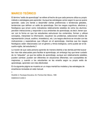 MARCO TEÓRICO
El término “estilo de aprendizaje” se refiere al hecho de que cada persona utiliza su propio
método o estrategias para aprender. Aunque las estrategias varían según lo que se quiera
aprender,  cada  uno  tiende  a  desarrollar  ciertas  preferencias  o  tendencias  globales,
tendencias  que  definen  un  estilo  de  aprendizaje.  Son  los  rasgos  cognitivos,  afectivos  y
fisiológicos  que  sirven  como  indicadores  relativamente  estables  de  cómo  los  alumnos
perciben  interacciones y responden  a  sus  ambientes de aprendizaje, es decir, tienen que
ver  con  la  forma  en  que  los  estudiantes  estructuran  los  contenidos,  forman  y  utilizan
conceptos,  interpretan  la  información,  resuelven  los  problemas,  seleccionan  medios  de
representación (visual, auditivo,  kinestésico),  etc. Los rasgos afectivos se vinculan con las
motivaciones  y  expectativas  que  influyen  en  el  aprendizaje,  mientras  que  los  rasgos
fisiológicos  están  relacionados  con  el  género  y  ritmos biológicos,  como  puede  ser  el de
sueño­vigilia, del estudiante.3
La noción  de que  cada  persona  aprende de  manera distinta  a  las demás permite buscar
las  vías más  adecuadas  para  facilitar  el  aprendizaje, sin  embargo  hay  que tener  cuidado
de  no  “etiquetar”,  ya  que  los  estilos  de  aprendizaje,  aunque  son   relativamente  estables,
pueden  cambiar;  pueden  ser  diferentes  en  situaciones  diferentes;  son  susceptibles  de
mejorarse;  y  cuando  a  los  estudiantes  se  les  enseña  según  su  propio  estilo  de
aprendizaje, aprenden con más efectividad.
En la siguiente página se muestra en un mapa mental los modelos y las estrategias de
enseñanza revisadas en este manual.
3

Woolfolk A, Psicología Educativa, Ed. Prentice­Hall, México, 1996
DGB/DCA/12­2004 4

 