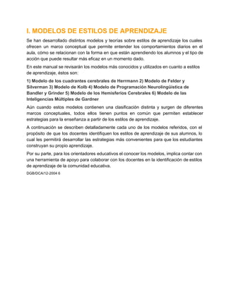 I. MODELOS DE ESTILOS DE APRENDIZAJE
Se  han  desarrollado  distintos  modelos  y  teorías  sobre  estilos  de  aprendizaje  los cuales
ofrecen  un  marco  conceptual  que  permite  entender  los  comportamientos  diarios  en  el
aula, cómo se relacionan con  la forma en  que  están  aprendiendo  los alumnos y el tipo de
acción que puede resultar más eficaz en un momento dado.
En este manual se revisarán los modelos más conocidos y utilizados en cuanto a estilos
de aprendizaje, éstos son:
1) Modelo de los cuadrantes cerebrales de Herrmann 2) Modelo de Felder y
Silverman 3) Modelo de Kolb 4) Modelo de Programación Neurolingüística de
Bandler y Grinder 5) Modelo de los Hemisferios Cerebrales 6) Modelo de las
Inteligencias Múltiples de Gardner
Aún  cuando  estos  modelos  contienen  una  clasificación  distinta  y  surgen  de  diferentes
marcos  conceptuales,  todos  ellos  tienen  puntos  en  común  que  permiten  establecer
estrategias para la enseñanza a partir de los estilos de aprendizaje.
A  continuación   se  describen  detalladamente  cada  uno  de  los  modelos  referidos,  con  el
propósito  de  que  los  docentes  identifiquen los  estilos  de  aprendizaje de sus alumnos,  lo
cual  les  permitirá  desarrollar  las  estrategias  más  convenientes  para que los  estudiantes
construyan su propio aprendizaje.
Por su parte, para los  orientadores  educativos el conocer los modelos, implica contar con
una herramienta  de apoyo  para  colaborar  con  los  docentes  en  la identificación  de estilos
de aprendizaje de la comunidad educativa.
DGB/DCA/12­2004 6

 