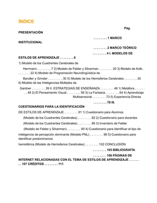 ÍNDICE
Pág.
PRESENTACIÓN
. . . . . . . . 1 MARCO
INSTITUCIONAL
. . . . . . . . 2 MARCO TEÓRICO
. . . . . . . . 4 I. MODELOS DE
ESTILOS DE APRENDIZAJE . . . . . . . . 6
1) Modelo de los Cuadrantes Cerebrales de
Herrmann . . . . . . . . 7 2) Modelo de Felder y Silverman . . . . . . . . 20 3) Modelo de Kolb .
. . . . . . . 22 4) Modelo de Programación Neurolingüística de
Bandler  y  Grinder  .  .  . .  . .  . .  30 5)  Modelo de  los Hemisferios  Cerebrales . . . . . . . . 35
6) Modelo de las Inteligencias Múltiples de
Gardner . . . . . . . . 39 II. ESTRATEGIAS DE ENSEÑANZA . . . . . . . . 46 1) Metáfora . . . . . .
. . 48 2) El Pensamiento Visual . . . . . . . . 56 3) La Fantasía . . . . . . . . 64 4) Aprendizaje
Multisensorial . . . . . . . . 73 5) Experiencia Directa
. . . . . . . . 78 III.
CUESTIONARIOS PARA LA IDENTIFICACIÓN
DE ESTILOS DE APRENDIZAJE . . . . . . . . 81 1) Cuestionario para Alumnos
(Modelo de los Cuadrantes Cerebrales) . . . . . . . . 82 2) Cuestionario para docentes
(Modelo de los Cuadrantes Cerebrales) . . . . . . . . 86 3) Inventario de Felder
(Modelo de Felder y Silverman) . . . . . . . . 90 4) Cuestionario para identificar el tipo de
inteligencia de percepción dominante (Modelo PNL) . . . . . . . . 96 5) Cuestionario para
identificar predominancia
hemisférica (Modelo de Hemisferios Cerebrales) . . . . . . . . 102 CONCLUSIÓN
. . . . . . . . 105 BIBLIOGRAFÍA
. . . . . . . . 106 PÁGINAS DE
INTERNET RELACIONADAS CON EL TEMA DE ESTILOS DE APRENDIZAJE . . . . . .
. . 107 CRÉDITOS . . . . . . . . 111

 