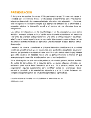 PRESENTACIÓN
El  Programa  Nacional  de  Educación  2001­2006  menciona  que  “El  nuevo  entorno  de  la
sociedad  del  conocimiento  brinda  oportunidades  extraordinarias  para  innovaciones
orientadas al desarrollo de nuevas modalidades educativas más adecuadas (...) dentro de
una  concepción  de  educación  integral  que  abarque  la  formación  de  la  afectividad,  la
expresión  artística,  la  interacción  social  y  el  ejercicio  de   los  diferentes  tipos  de
inteligencia”1
Las  últimas  investigaciones  en  la  neurofisiología  y  en  la  psicología  han  dado  como
resultado  un  nuevo  enfoque  sobre  cómo  los  seres  humanos  aprendemos:  no  existe una
sola  forma  de  aprender,  cada  persona  tiene  una  forma  o  estilo  particular  de  establecer
relación  con el  mundo  y  por  lo tanto  para  aprender. Con  respecto a  este enfoque,  se han
desarrollado  distintos modelos  que aproximan una  clasificación de estas distintas formas
de aprender.
La  riqueza  del  material  contenido  en  el  presente  documento,  consiste en que  su  utilidad
no sólo  es  aplicable  al aula y a los  estudiantes, sino que también  es aplicable a cualquier
persona,  ya  que todos  nos encontramos en un continuo proceso de aprendizaje y conocer
qué  estilo  prevalece  en  nosotros  nos  da  una  vía  para  perfeccionar  la  manera  en  que
aprendemos y de desarrollar aquellos estilos que no hemos ejercitado.
En  la  primera  parte  de  este manual  se  presentan, de manera general, distintos  modelos
de  estilos  de  aprendizaje.  En  la  segunda  parte,  se  revisan  algunas  estrategias  de
enseñanza  para  aplicar  esta  información  en  el  aula.  En  la  tercera  y  última  parte  se
proporcionan  algunos  cuestionarios  para  identificar  estilos  de  aprendizaje.  Estos
elementos  permitirán  a  los  orientadores  educativos  y  a  los  docentes  fortalecer  sus
competencias para lograr en los estudiantes aprendizajes significativos.
1

Programa Nacional de Educación 2001­2006, Gobierno de la República, pág. 49.
DGB/DCA/12­2004 1

 