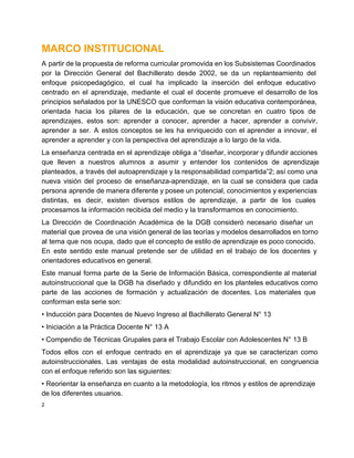 MARCO INSTITUCIONAL
A partir de la propuesta de reforma curricular promovida en los Subsistemas Coordinados
por  la  Dirección  General  del  Bachillerato  desde  2002,  se  da  un  replanteamiento  del
enfoque  psicopedagógico,  el  cual  ha  implicado  la  inserción  del  enfoque  educativo
centrado  en  el   aprendizaje,  mediante   el  cual  el  docente  promueve  el  desarrollo  de  los
principios señalados por la  UNESCO que  conforman la  visión  educativa contemporánea,
orientada  hacia  los  pilares  de  la  educación,  que  se  concretan  en  cuatro  tipos  de
aprendizajes,  estos  son:  aprender  a  conocer,  aprender  a  hacer,  aprender  a  convivir,
aprender  a  ser.  A  estos  conceptos  se  les  ha  enriquecido  con  el  aprender  a  innovar,  el
aprender a aprender y con la perspectiva del aprendizaje a lo largo de la vida.
La enseñanza  centrada  en  el aprendizaje  obliga  a “diseñar, incorporar y difundir acciones
que  lleven   a  nuestros  alumnos  a  asumir  y  entender  los  contenidos  de  aprendizaje
planteados, a través  del autoaprendizaje y la responsabilidad compartida”2; así como una
nueva  visión   del  proceso  de  enseñanza­aprendizaje,  en  la  cual  se  considera  que  cada
persona aprende de manera diferente y posee un potencial, conocimientos y experiencias
distintas,  es  decir,  existen  diversos  estilos  de  aprendizaje,  a  partir  de  los  cuales
procesamos la información recibida del medio y la transformamos en conocimiento.
La  Dirección  de  Coordinación  Académica  de   la  DGB  consideró  necesario  diseñar  un
material que provea de  una visión general de las teorías y modelos desarrollados en torno
al  tema  que nos  ocupa, dado  que el concepto de estilo de aprendizaje es poco  conocido.
En  este  sentido  este  manual  pretende  ser   de  utilidad  en  el  trabajo  de  los  docentes  y
orientadores educativos en general.
Este  manual  forma  parte  de  la  Serie  de  Información Básica,  correspondiente  al  material
autoinstruccional  que  la  DGB  ha  diseñado  y  difundido  en  los planteles educativos  como
parte  de  las  acciones  de  formación  y  actualización  de  docentes.  Los  materiales  que
conforman esta serie son:
• Inducción para Docentes de Nuevo Ingreso al Bachillerato General N° 13
• Iniciación a la Práctica Docente N° 13 A
• Compendio de Técnicas Grupales para el Trabajo Escolar con Adolescentes N° 13 B
Todos  ellos  con  el  enfoque  centrado  en  el  aprendizaje  ya  que  se  caracterizan  como
autoinstruccionales.  Las  ventajas  de  esta  modalidad  autoinstruccional,  en  congruencia
con el enfoque referido son las siguientes:
• Reorientar la enseñanza en cuanto a la metodología, los ritmos y estilos de aprendizaje
de los diferentes usuarios.
2

 