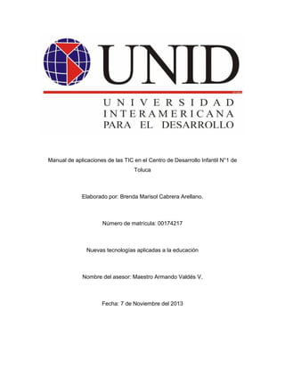 Manual de aplicaciones de las TIC en el Centro de Desarrollo Infantil N°1 de
Toluca

Elaborado por: Brenda Marisol Cabrera Arellano.

Número de matrícula: 00174217

Nuevas tecnologías aplicadas a la educación

Nombre del asesor: Maestro Armando Valdés V.

Fecha: 7 de Noviembre del 2013

 