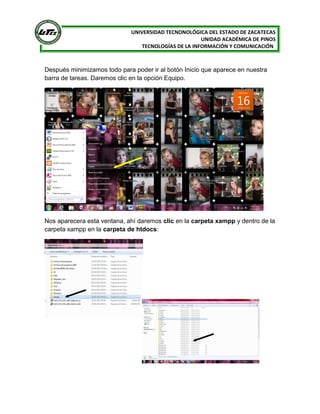 [
UNIVERSIDAD TECNONOLÓGICA DEL ESTADO DE ZACATECAS
UNIDAD ACADÉMICA DE PINOS
TECNOLOGÍAS DE LA INFORMACIÓN Y COMUNICACIÓN

Después minimizamos todo para poder ir al botón Inicio que aparece en nuestra
barra de tareas. Daremos clic en la opción Equipo.

Nos aparecera esta ventana, ahí daremos clic en la carpeta xampp y dentro de la
carpeta xampp en la carpeta de htdocs:

 