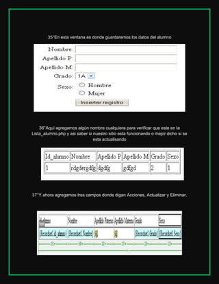 35°En esta ventana es donde guardaremos los datos del alumno

36°Aquí agregamos algún nombre cualquiera para verificar que este en la
Lista_alumno.php y asi saber si nuestro sitio esta funcionando o mejor dicho si se
esta actualisando

37°Y ahora agregamos tres campos donde digan Acciones, Actualizar y Eliminar.

 