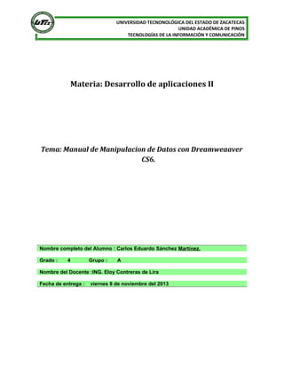 UNIVERSIDAD TECNONOLÓGICA DEL ESTADO DE ZACATECAS
UNIDAD ACADÉMICA DE PINOS
TECNOLOGÍAS DE LA INFORMACIÓN Y COMUNICACIÓN

Materia: Desarrollo de aplicaciones II

Tema: Manual de Manipulacion de Datos con Dreamweaaver
CS6.

Nombre completo del Alumno : Carlos Eduardo Sánchez Martínez.
Grado :

4

Grupo :

A

Nombre del Docente :ING. Eloy Contreras de Lira
Fecha de entrega :

viernes 8 de noviembre del 2013

 