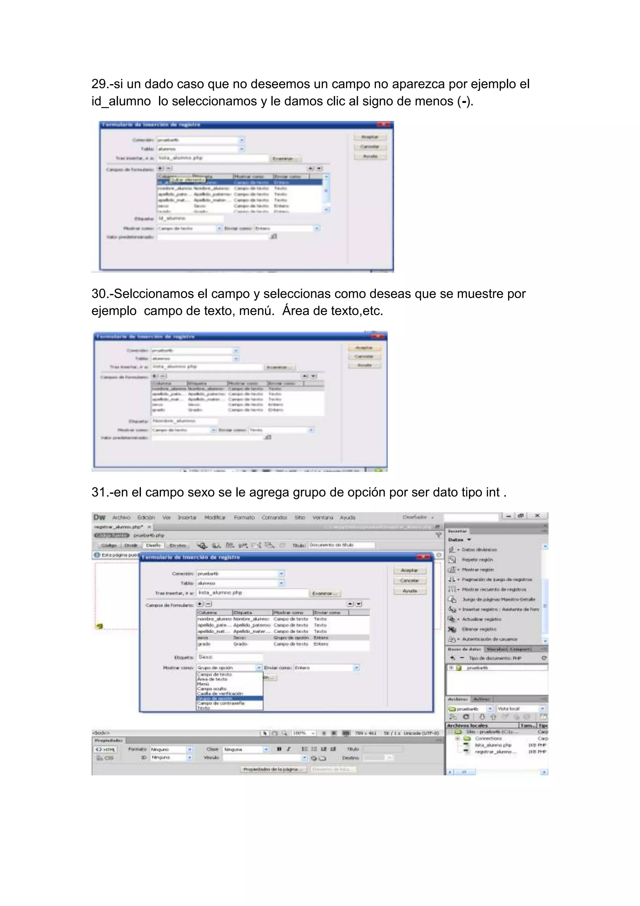 29.-si un dado caso que no deseemos un campo no aparezca por ejemplo el
id_alumno lo seleccionamos y le damos clic al signo de menos (-).

30.-Selccionamos el campo y seleccionas como deseas que se muestre por
ejemplo campo de texto, menú. Área de texto,etc.

31.-en el campo sexo se le agrega grupo de opción por ser dato tipo int .

 