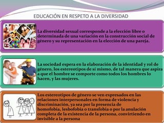 EDUCACIÓN EN RESPETO A LA DIVERSIDAD
La diversidad sexual corresponde a la elección libre o
determinada de una variación en la construcción social de
género y su representación en la elección de una pareja.

La sociedad espera en la elaboración de la identidad y rol de
género, los estereotipos de sí mismo, de tal manera que aspira
a que el hombre se comporte como todos los hombres lo
hacen, y las mujeres.

Los estereotipos de género se ven expresados en las
relaciones interpersonales en forma de violencia y
discriminación, ya sea por la presencia de
homofobia, lesbofobia o transfobia o por la anulación
completa de la existencia de la persona, convirtiendo en
invisible a la persona

 