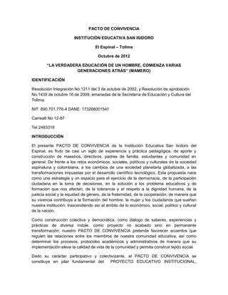 PACTO DE CONVIVENCIA
INSTITUCIÓN EDUCATIVA SAN ISIDORO
El Espinal – Tolima
Octubre de 2012
“LA VERDADERA EDUCACIÓN DE UN HOMBRE, COMIENZA VARIAS
GENERACIONES ATRÁS” (MAMERO)
IDENTIFICACIÓN
Resolución Integración No.1211 del 3 de octubre de 2002, y Resolución de aprobación
No.1439 de octubre 16 de 2009, emanadas de la Secretaría de Educación y Cultura del
Tolima.
NIT: 890.701.776-4 DANE: 173268001541
Carrea6 No 12-87
Tel 2483318
INTRODUCCIÓN
El presente PACTO DE CONVIVENCIA de la Institución Educativa San Isidoro del
Espinal, es fruto de casi un siglo de experiencia y práctica pedagógica, de aporte y
construcción de maestros, directivos, padres de familia, estudiantes y comunidad en
general. De frente a los retos económicos, sociales, políticos y culturales de la sociedad
espinaluna y colombiana, a los cambios de una sociedad planetaria globalizada, a las
transformaciones impuestas por el desarrollo científico tecnológico. Esta propuesta nace
como una estrategia y un espacio para el ejercicio de la democracia, de la participación
ciudadana en la toma de decisiones, en la solución a los problema educativos y de
formación que nos afectan, de la tolerancia y el respeto a la dignidad humana, de la
justicia social y la equidad de género, de la fraternidad, de la cooperación; de manera que
su vivencia contribuya a la formación del hombre, la mujer y los ciudadanos que sueñan
nuestra institución; trascendiendo así al ámbito de lo económico, social, político y cultural
de la nación.
Como construcción colectiva y democrática, como diálogo de saberes, experiencias y
prácticas de diversa índole, como proyecto no acabado sino en permanente
transformación; nuestro PACTO DE CONVIVENCIA pretende favorecer acuerdos que
regulen las relaciones entre los miembros de nuestra comunidad educativa, así como
determinar los procesos, protocolos académicos y administrativos de manera que su
implementación eleve la calidad de vida de la comunidad y permita construir tejido social.
Dado su carácter participativo y colectivizante, el PACTO DE CONVIVENCIA se
constituye en pilar fundamental del
PROYECTO EDUCATIVO INSTITUCIONAL,

 