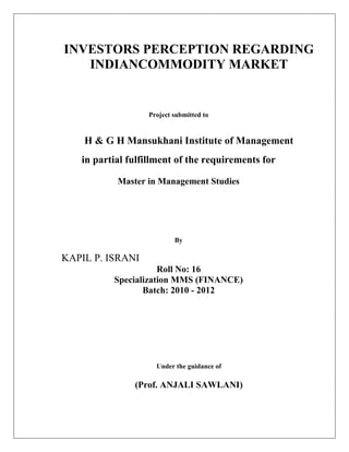 ASDAAS


    INVESTORS PERCEPTION REGARDING
       INDIANCOMMODITY MARKET


                        Project submitted to


         H & G H Mansukhani Institute of Management
         in partial fulfillment of the requirements for

                 Master in Management Studies




                                By

    KAPIL P. ISRANI
                           Roll No: 16
                Specialization MMS (FINANCE)
                       Batch: 2010 - 2012




                          Under the guidance of

                     (Prof. ANJALI SAWLANI)
 