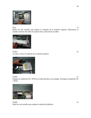 10

Paso
15
Retire los dos tornillos que sujetan el conjunto de la cubierta superior. Desconecte el
teclado conector del cable en la placa base y desconecte el cable.

PASO
Levante y retire el conjunto de la cubierta superior.

16

PASO
17
Empuje la unidad de CD / DVD en el lado derecho con el pulgar. Extraiga la unidad de CD
/ DVD.

PASÓ
Quite los tres tornillos que sujetan la cubierta de plástico.

18

 