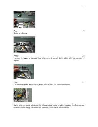 11

Paso
Retire la cubierta.

19

PASO
20
La toma de poder se esconde bajo el soporte de metal. Retire el tornillo que asegura el
soporte.

Paso
Levante el soporte. Ahora usted puede tener acceso a la toma de corriente.

21

Suelte el conector de alimentación. Ahora puede quitar el viejo conector de alimentación
(desoldar del arnés) y sustituirlo por un nuevo conector de alimentación.

 
