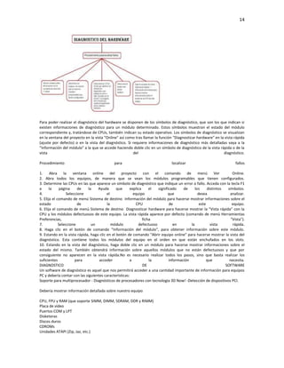 14

Para poder realizar el diagnóstico del hardware se disponen de los símbolos de diagnóstico, que son los que indican si
existen informaciones de diagnóstico para un módulo determinado. Estos símbolos muestran el estado del módulo
correspondiente y, tratándose de CPUs, también indican su estado operativo. Los símbolos de diagnóstico se visualizan
en la ventana del proyecto en la vista "Online" así como tras llamar la función "Diagnosticar hardware" en la vista rápida
(ajuste por defecto) o en la vista del diagnóstico. Si requiere informaciones de diagnóstico más detalladas vaya a la
"Información del módulo" a la que se accede haciendo doble clic en un símbolo de diagnóstico de la vista rápida o de la
vista
del
diagnóstico.
Procedimiento

para

localizar

fallos

1.
Abra
la
ventana
online
del
proyecto
con
el
comando
de
menú
Ver
Online.
2. Abra todos los equipos, de manera que se vean los módulos programables que tienen configurados.
3. Determine las CPUs en las que aparece un símbolo de diagnóstico que indique un error o fallo. Acceda con la tecla F1
a
la
página
de
la
Ayuda
que
explica
el
significado
de
los
distintos
símbolos.
4.
Seleccione
el
equipo
que
desea
analizar.
5. Elija el comando de menú Sistema de destino Información del módulo para hacerse mostrar informaciones sobre el
estado
de
la
CPU
de
este
equipo.
6. Elija el comando de menú Sistema de destino Diagnosticar hardware para hacerse mostrar la "Vista rápida" con la
CPU y los módulos defectuosos de este equipo. La vista rápida aparece por defecto (comando de menú Herramientas
Preferencias,
ficha
"Vista").
7.
Seleccione
un
módulo
defectuoso
en
la
vista
rápida.
8. Haga clic en el botón de comando "Información del módulo", para obtener información sobre este módulo.
9. Estando en la vista rápida, haga clic en el botón de comando "Abrir equipo online" para hacerse mostrar la vista del
diagnóstico. Esta contiene todos los módulos del equipo en el orden en que están enchufados en los slots.
10. Estando en la vista del diagnóstico, haga doble clic en un módulo para hacerse mostrar informaciones sobre el
estado del mismo. También obtendrá información sobre aquellos módulos que no están defectuosos y que por
consiguiente no aparecen en la vista rápida.No es necesario realizar todos los pasos, sino que basta realizar los
suficientes
para
acceder
a
la
información
que
necesita.
DIAGNOSTICO
DE
SOFTWARE
Un software de diagnóstico es aquel que nos permitirá acceder a una cantidad importante de información para equipos
PC y debería contar con las siguientes características:
Soporte para multiprocesador - Diagnósticos de procesadores con tecnologia 3D Now! -Detección de dispositivos PCI.
Debería mostrar información detallada sobre nuestro equipo
CPU, FPU y RAM (que soporte SIMM, DIMM, SDRAM, DDR y RIMM)
Placa de video
Puertos COM y LPT
Disketeras
Discos duros
CDROMs
Unidades ATAPI (Zip, Jaz, etc.)

 