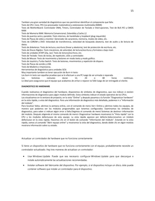 15

Tambien una gran variedad de diagnósticos que nos permitiran identificar el componente que falla:
Tests de CPU: Core, FPU (co-procesador matemático) y extensiones multimedia (MMX)
Tests de MotherBoard: Controlador DMA, Timers, Controlador de Teclado e Interrupciones, Test de BUS PCI y CMOS
RAM.
Tests de Memoria RAM: Memoria Convencional, Extendida y Cache L2.
Tests de puertos serie y paralelo: Tests internos, de handshake y loopback (plug requerido)
Tests de Placas de video y monitor: Generador de caracteres, memoria, modos de video, etc.
Tests de CDROM y DVD: Velocidad de transferencia, velocidad de búsqueda aleatoria, test de audio y de lectura de
datos.
Tests de disketeras: Tests de lectura y escritura (linear y aleatoria), test de protección de escritura, etc.
Tests de Discos Rígidos: Tests mecánicos, de velocidad, de lectura/escritura y formateo a bajo nivel.
Tests de unidades ATAPI (Zip, Jaz): Tests de lectura/escritura, etc.
Tests de Teclado: Tests de teclas, de repetición, LEDs y controlador.
Tests de Mouse: Tests de movimiento y botones en modo texto y modo gráfico.
Tests de Joystick y Turbo-Switch: Tests de botones, movimientos y repetición de disparo.
Tests de Placas de sonido y USB.
Tests de Modems e Impresoras.
Herramientas de diagnóstico para unidades SCSI.
Muy importante tambien es tener ejecución de Burn-in tests:
Los burn-in tests son aquellas pruebas que se le efectuan a una PC luego de ser armada o reparada.
Los
testsmas
comunes
duran
12,
24
o
48
horas
continuas.
Lo ideal para asegurarse que el equipo que acabamos de armar o reparar no falle luego de ser entregado al cliente.
DIAGNOSTICO DE HARDWARE
Cuando realizamos el diagnostico del hardware, disponemos de símbolos de diagnostico, que nos indican si existen
informaciones de diagnostico para algún modulo definido. Estos símbolos indican el estado operativo de los CPUs.
Los visualizamos en la ventana de proyecto, en la vista "Online" y después pasamos a la función "Diagnosticar hardware"
en la vista rápida, o vista del diagnostico. Para una información de diagnostico más detallada, podemos ir a "Información
del módulo".
Para localizar fallos; abrimos la ventana online, con el comando de menú Ver> Online y abrimos todos los equipos, de
manera que podamos ver los módulos programables que tenemos configurados. Examinamos los símbolos de
diagnostico, para saber si indican algún error o fallo.Elegimos el comando de menú Sistemas de destino> Información
del modulo. Después eligiendo el mismo comando de menú> Diagnosticar hardware mostramos la "Vista rápida" con la
CPU y los modulos defectuosos de esta equipo. La vista rápida aparece por defecto.Seleccionamos un módulo
defectuoso en la vista rápida. Hacemos clic en el botón de comando "Información del módulo". Estando en la vista
rápida, vamos al comando "Abrir equipo online" y mostramos la vista del diagnostico, dando doble clic en algún modulo
mostrara información sobre su estado.

Actualizar un controlador de hardware que no funciona correctamente
Si tiene un dispositivo de hardware que no funciona correctamente con el equipo, probablemente necesite un
controlador actualizado. Hay tres maneras de actualizar un controlador:
Usar Windows Update. Puede que sea necesario configurar Windows Update para que descargue e
instale automáticamente las actualizaciones recomendadas.
Instalar software del fabricante del dispositivo. Por ejemplo, si el dispositivo incluye un disco, éste puede
contener software que instale un controlador para el dispositivo.

 