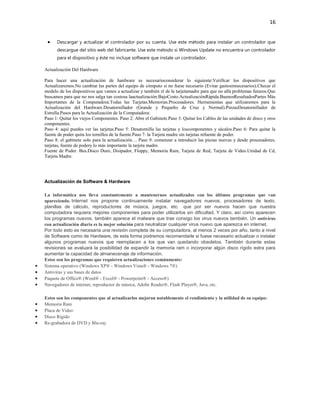 16
Descargar y actualizar el controlador por su cuenta. Use este método para instalar un controlador que
descargue del sitio web del fabricante. Use este método si Windows Update no encuentra un controlador
para el dispositivo y éste no incluye software que instale un controlador.
Actualización Del Hardware
Para hacer una actualización de hardware es necesarioconsiderar lo siguiente:Verificar los dispositivos que
Actualizaremos.No cambiar las partes del equipo de cómputo si no fuese necesario (Evitar gastosinnecesarios).Checar el
modelo de los dispositivos que vamos a actualizar y también el de la tarjetamadre para que no allá problemas futuros.Que
buscamos para que no nos salga tan costosa laactualización:BajoCosto.ActualizaciónRápida.BuenosResultadosPartes Más
Importantes de la Computadora:Todas las Tarjetas.Memorias.Procesadores. Herramientas que utilizaremos para la
Actualización del Hardware.Desatornillador (Grande y Pequeño de Cruz y Normal).PinzasDesatornillador de
Estrella.Pasos para la Actualización de la Computadora:
Paso 1: Quitar los viejos Componentes. Paso 2: Abre el Gabinete.Paso 3: Quitar los Cables de las unidades de disco y oros
componentes.
Paso 4: aquí puedes ver las tarjetas.Paso 5: Desatornilla las tarjetas y loscomponentes y sácalos.Paso 6: Para quitar la
fuente de poder quita los tornillos de la fuente.Paso 7: la Tarjeta madre sin tarjetas nifuente de poder.
Paso 8: el gabinete solo para la actualización… Paso 9: comenzar a introducir las piezas nuevas y desde procesadores,
tarjetas, fuente de podery lo más importante la tarjeta madre.
Fuente de Poder. Bus.Disco Duro, Disipador, Floppy, Memoria Ram, Tarjeta de Red, Tarjeta de Video.Unidad de Cd,
Tarjeta Madre.

Actualización de Software & Hardware
La informática nos lleva constantemente a mantenernos actualizados con los últimos programas que van
apareciendo. Internet nos propone continuamente instalar navegadores nuevos, procesadores de texto,
planillas de cálculo, reproductores de música, juegos, etc. que por ser nuevos hacen que nuestra
computadora requiera mejores componentes para poder utilizarlos sin dificultad. Y claro, así como aparecen
los programas nuevos, también aparece el malware que trae consigo los virus nuevos también. Un antivirus
con actualización diaria es la mejor solución para neutralizar cualquier virus nuevo que aparezca en internet.
Por todo esto es necesaria una revisión completa de su computadora, al menos 2 veces por año, tanto a nivel
de Software como de Hardware, de esta forma podremos recomendarle si fuese necesario actualizar o instalar
algunos programas nuevos que reemplacen a los que van quedando obsoletos. También durante estas
revisiones se evaluará la posibilidad de expandir la memoria ram o incorporar algún disco rígido extra para
aumentar la capacidad de almanecenaje de información.
Estos son los programas que requieren actualizaciones comúnmente:
Sistema operativo (Windows XP® - Windows Vista® - Windows 7®)
Antivirus y sus bases de datos
Paquete de Office® (Word® - Excel® - Powerpoint® - Access®)
Navegadores de internet, reproductor de música, Adobe Reader®, Flash Player®, Java, etc.
Estos son los componentes que al actualizarlos mejoran notablemente el rendimiento y la utilidad de su equipo:
Memoria Ram
Placa de Video
Disco Rígido
Re-grabadora de DVD y Blu-ray

 