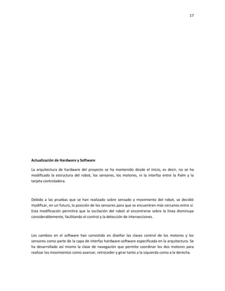 17

Actualización de Hardware y Software
La arquitectura de hardware del proyecto se ha mantenido desde el inicio, es decir, no se ha
modificado la estructura del robot, los sensores, los motores, ni la interfaz entre la Palm y la
tarjeta controladora.

Debido a las pruebas que se han realizado sobre sensado y movimiento del robot, se decidió
modificar, en un futuro, la posición de los sensores para que se encuentren más cercanos entre sí.
Esta modificación permitirá que la oscilación del robot al encontrarse sobre la línea disminuya
considerablemente, facilitando el control y la detección de intersecciones.

Los cambios en el software han consistido en diseñar las clases control de los motores y los
sensores como parte de la capa de interfaz hardware-software especificada en la arquitectura. Se
ha desarrollado así mismo la clase de navegación que permite coordinar los dos motores para
realizar los movimientos como avanzar, retroceder y girar tanto a la izquierda como a la derecha.

 