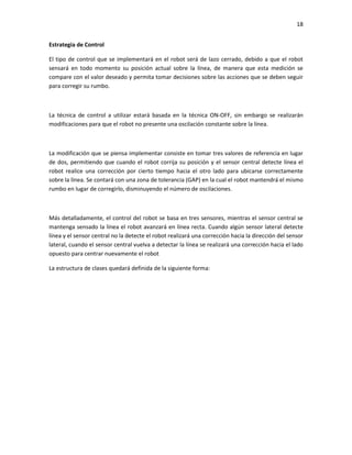18
Estrategia de Control
El tipo de control que se implementará en el robot será de lazo cerrado, debido a que el robot
sensará en todo momento su posición actual sobre la línea, de manera que esta medición se
compare con el valor deseado y permita tomar decisiones sobre las acciones que se deben seguir
para corregir su rumbo.

La técnica de control a utilizar estará basada en la técnica ON-OFF, sin embargo se realizarán
modificaciones para que el robot no presente una oscilación constante sobre la línea.

La modificación que se piensa implementar consiste en tomar tres valores de referencia en lugar
de dos, permitiendo que cuando el robot corrija su posición y el sensor central detecte línea el
robot realice una corrección por cierto tiempo hacia el otro lado para ubicarse correctamente
sobre la línea. Se contará con una zona de tolerancia (GAP) en la cual el robot mantendrá el mismo
rumbo en lugar de corregirlo, disminuyendo el número de oscilaciones.

Más detalladamente, el control del robot se basa en tres sensores, mientras el sensor central se
mantenga sensado la línea el robot avanzará en línea recta. Cuando algún sensor lateral detecte
línea y el sensor central no la detecte el robot realizará una corrección hacia la dirección del sensor
lateral, cuando el sensor central vuelva a detectar la línea se realizará una corrección hacia el lado
opuesto para centrar nuevamente el robot
La estructura de clases quedará definida de la siguiente forma:

 
