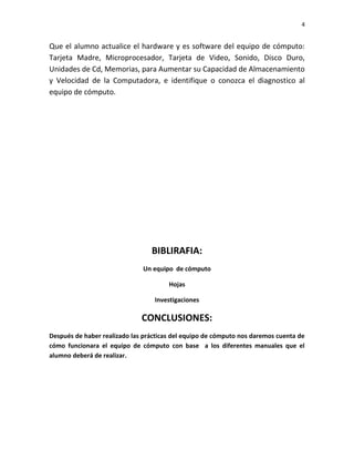 4

Que el alumno actualice el hardware y es software del equipo de cómputo:
Tarjeta Madre, Microprocesador, Tarjeta de Video, Sonido, Disco Duro,
Unidades de Cd, Memorias, para Aumentar su Capacidad de Almacenamiento
y Velocidad de la Computadora, e identifique o conozca el diagnostico al
equipo de cómputo.

BIBLIRAFIA:
Un equipo de cómputo
Hojas
Investigaciones

CONCLUSIONES:
Después de haber realizado las prácticas del equipo de cómputo nos daremos cuenta de
cómo funcionara el equipo de cómputo con base a los diferentes manuales que el
alumno deberá de realizar.

 